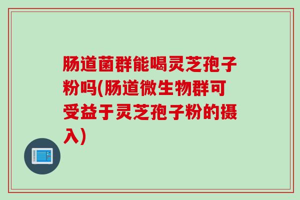 肠道菌群能喝灵芝孢子粉吗(肠道微生物群可受益于灵芝孢子粉的摄入)
