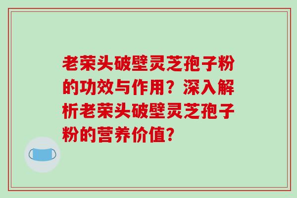 老荣头破壁灵芝孢子粉的功效与作用？深入解析老荣头破壁灵芝孢子粉的营养价值？