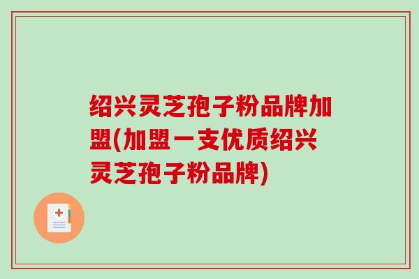 绍兴灵芝孢子粉品牌加盟(加盟一支优质绍兴灵芝孢子粉品牌)