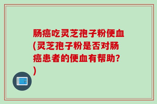 肠癌吃灵芝孢子粉便血(灵芝孢子粉是否对肠癌患者的便血有帮助？)