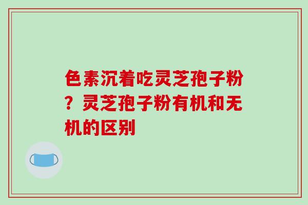 色素沉着吃灵芝孢子粉？灵芝孢子粉有机和无机的区别