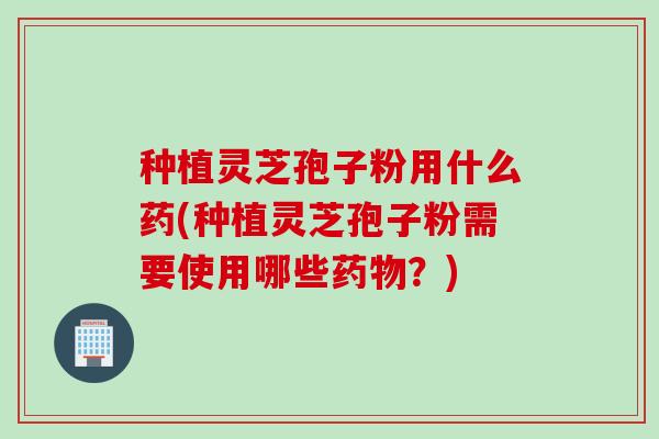 种植灵芝孢子粉用什么药(种植灵芝孢子粉需要使用哪些药物？)