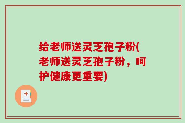 给老师送灵芝孢子粉(老师送灵芝孢子粉，呵护健康更重要)