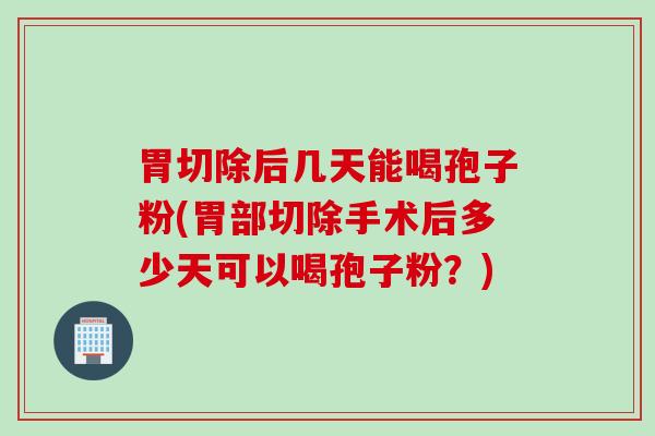 胃切除后几天能喝孢子粉(胃部切除手术后多少天可以喝孢子粉？)