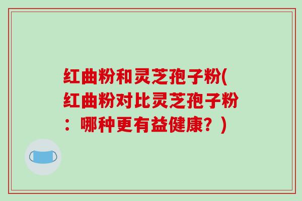 红曲粉和灵芝孢子粉(红曲粉对比灵芝孢子粉：哪种更有益健康？)