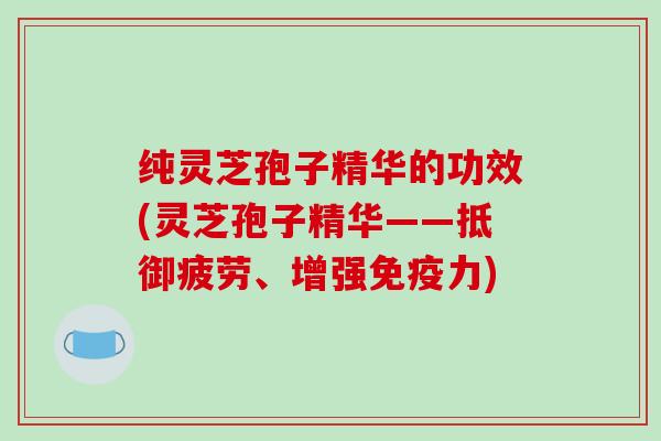 纯灵芝孢子精华的功效(灵芝孢子精华——抵御疲劳、增强免疫力)