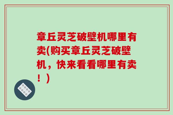 章丘灵芝破壁机哪里有卖(购买章丘灵芝破壁机，快来看看哪里有卖！)