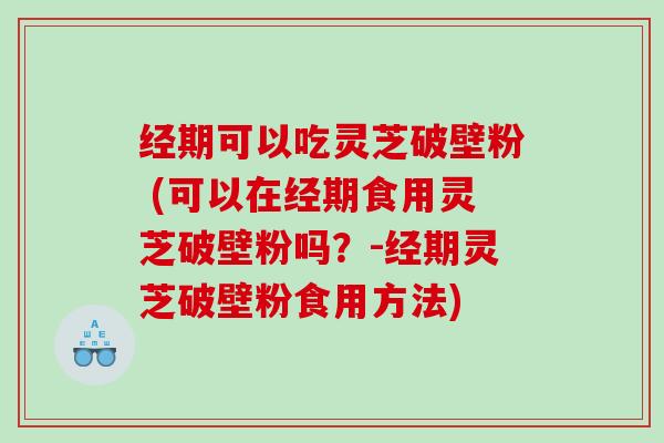 经期可以吃灵芝破壁粉 (可以在经期食用灵芝破壁粉吗？-经期灵芝破壁粉食用方法)