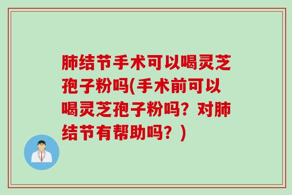 肺结节手术可以喝灵芝孢子粉吗(手术前可以喝灵芝孢子粉吗？对肺结节有帮助吗？)