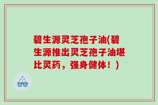 碧生源灵芝孢子油(碧生源推出灵芝孢子油堪比灵药，强身健体！)