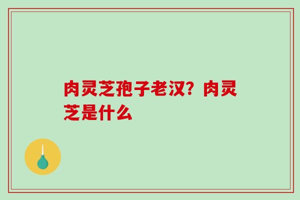 肉灵芝孢子老汉？肉灵芝是什么