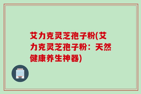 艾力克灵芝孢子粉(艾力克灵芝孢子粉：天然健康养生神器)