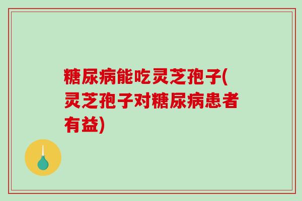 糖尿病能吃灵芝孢子(灵芝孢子对糖尿病患者有益)