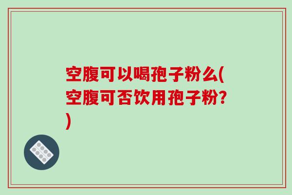 空腹可以喝孢子粉么(空腹可否饮用孢子粉？)