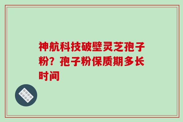 神航科技破壁灵芝孢子粉？孢子粉保质期多长时间