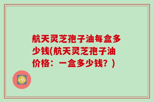 航天灵芝孢子油每盒多少钱(航天灵芝孢子油价格：一盒多少钱？)