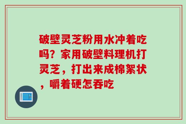 破壁灵芝粉用水冲着吃吗？家用破壁料理机打灵芝，打出来成棉絮状，嚼着硬怎吞吃
