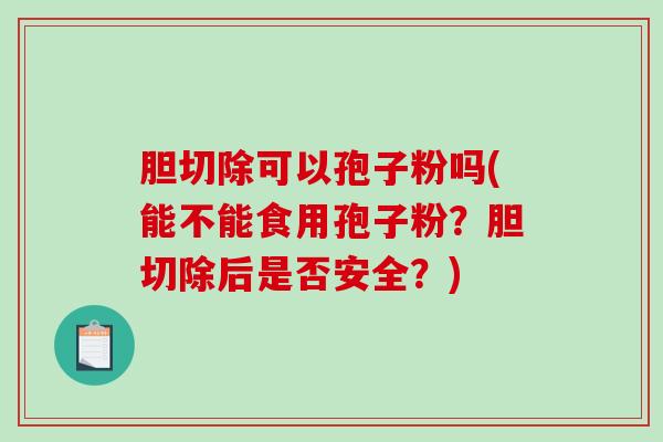 胆切除可以孢子粉吗(能不能食用孢子粉？胆切除后是否安全？)