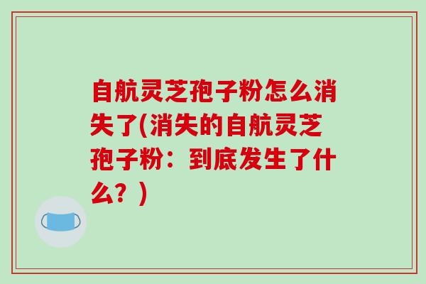 自航灵芝孢子粉怎么消失了(消失的自航灵芝孢子粉：到底发生了什么？)