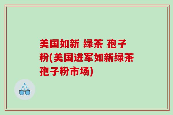 美国如新 绿茶 孢子粉(美国进军如新绿茶孢子粉市场)