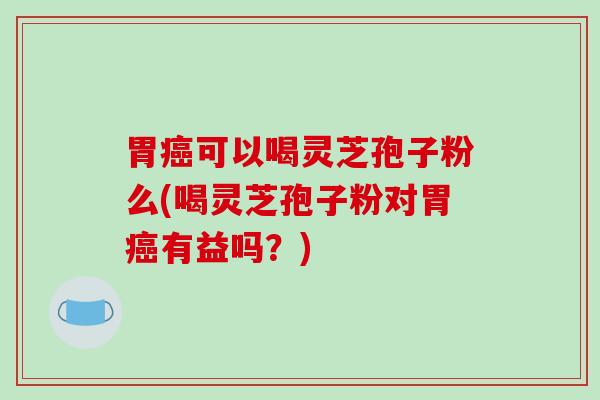 胃癌可以喝灵芝孢子粉么(喝灵芝孢子粉对胃癌有益吗？)