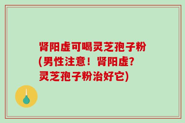 肾阳虚可喝灵芝孢子粉(男性注意！肾阳虚？灵芝孢子粉治好它)