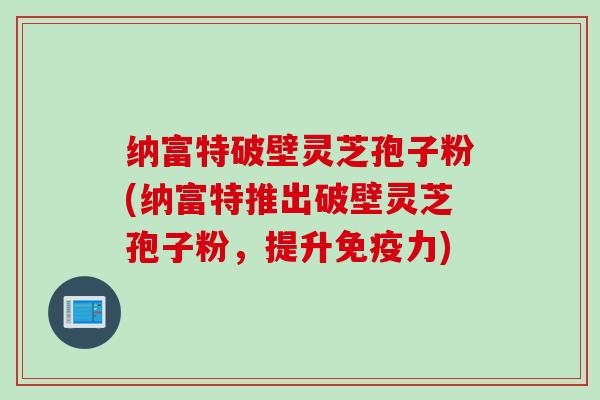 纳富特破壁灵芝孢子粉(纳富特推出破壁灵芝孢子粉，提升免疫力)