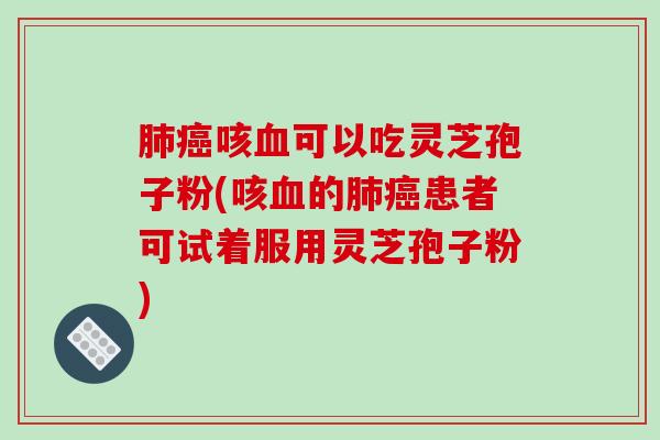 肺癌咳血可以吃灵芝孢子粉(咳血的肺癌患者可试着服用灵芝孢子粉)