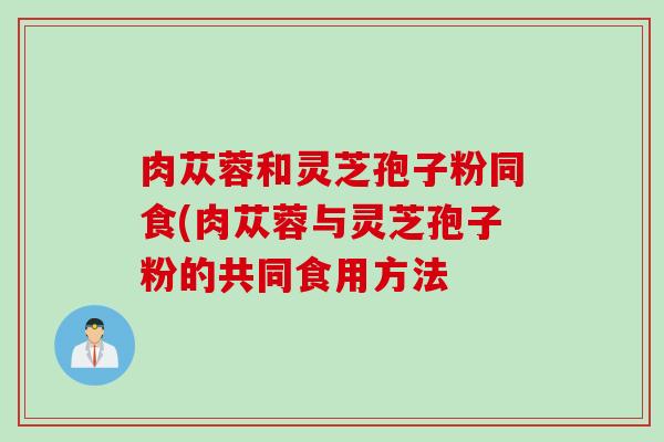 肉苁蓉和灵芝孢子粉同食(肉苁蓉与灵芝孢子粉的共同食用方法