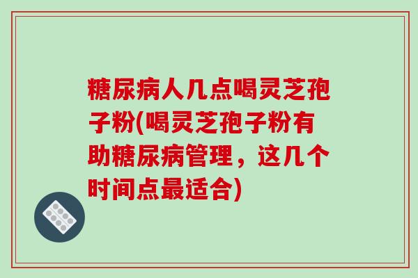 人几点喝灵芝孢子粉(喝灵芝孢子粉有助管理,这几个时间点适合) 人几点喝灵芝孢子粉(喝灵芝孢子粉有助管理,这几个时间点适合)