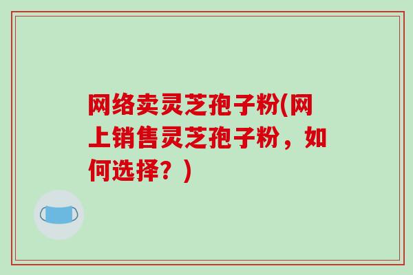 网络卖灵芝孢子粉(网上销售灵芝孢子粉，如何选择？)