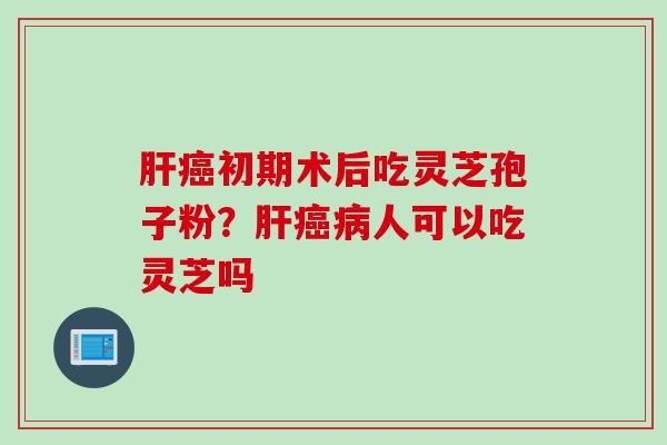 肝癌初期术后吃灵芝孢子粉？肝癌病人可以吃灵芝吗