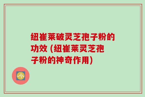 纽崔莱破灵芝孢子粉的功效 (纽崔莱灵芝孢子粉的神奇作用) 纽崔莱破灵芝孢子粉的功效 (纽崔莱灵芝孢子粉的神奇作用)