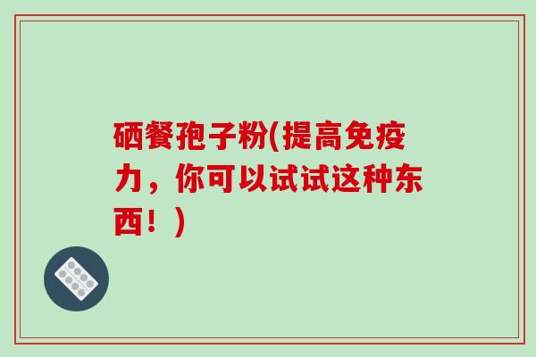 硒餐孢子粉(提高免疫力，你可以试试这种东西！)