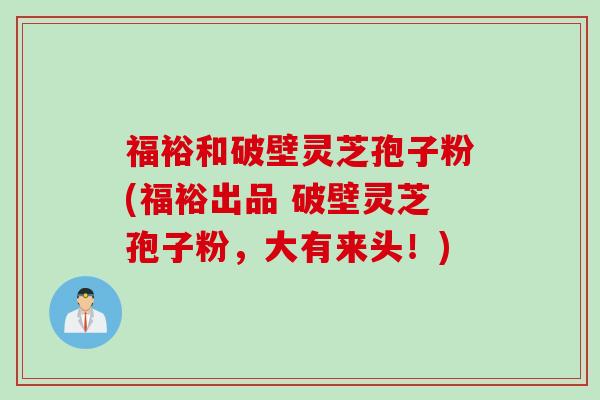 福裕和破壁灵芝孢子粉(福裕出品 破壁灵芝孢子粉，大有来头！)