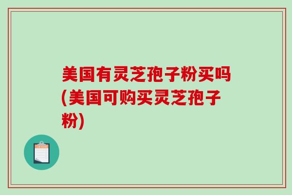 美国有灵芝孢子粉买吗(美国可购买灵芝孢子粉)