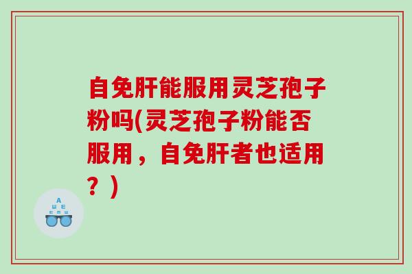 自免肝能服用灵芝孢子粉吗(灵芝孢子粉能否服用，自免肝者也适用？)