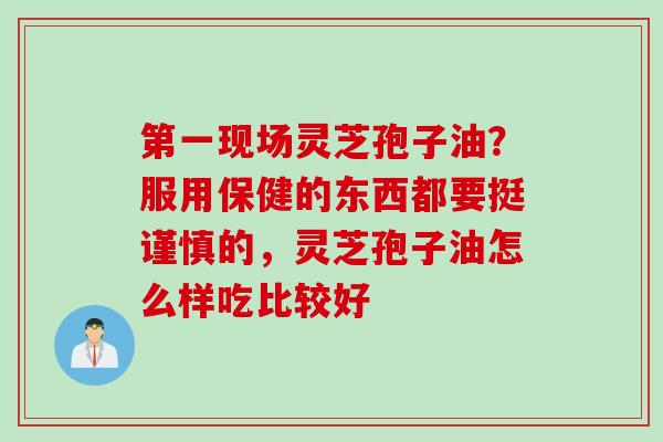 第一现场灵芝孢子油？服用保健的东西都要挺谨慎的，灵芝孢子油怎么样吃比较好