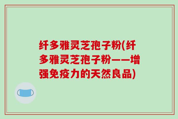 纤多雅灵芝孢子粉(纤多雅灵芝孢子粉——增强免疫力的天然良品)