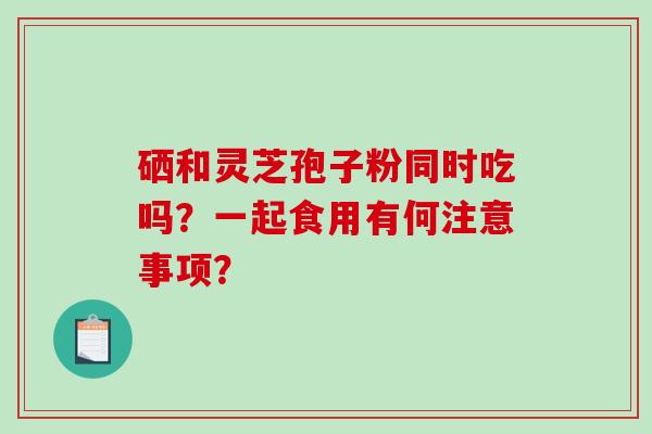硒和灵芝孢子粉同时吃吗？一起食用有何注意事项？