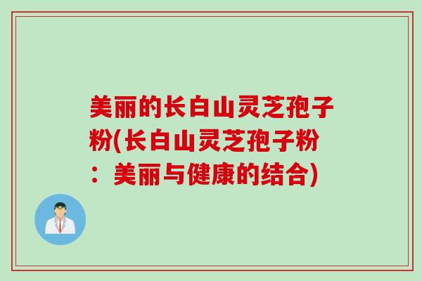 美丽的长白山灵芝孢子粉(长白山灵芝孢子粉:美丽与健康的结合) 美丽的长白山灵芝孢子粉(长白山灵芝孢子粉:美丽与健康的结合)