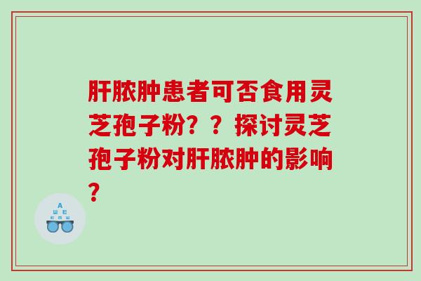 肝脓肿患者可否食用灵芝孢子粉？？探讨灵芝孢子粉对肝脓肿的影响？