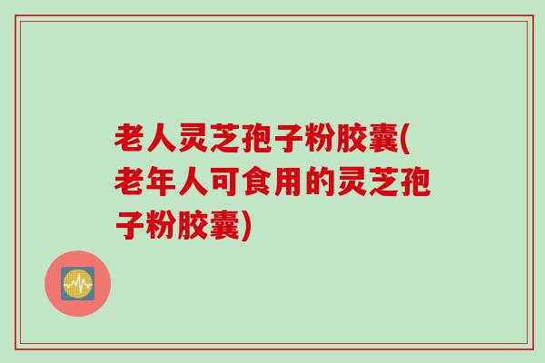 老人灵芝孢子粉胶囊(老年人可食用的灵芝孢子粉胶囊)