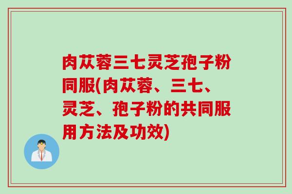 肉苁蓉三七灵芝孢子粉同服(肉苁蓉、三七、灵芝、孢子粉的共同服用方法及功效)