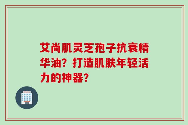 艾尚肌灵芝孢子抗衰精华油？打造年轻活力的神器？
