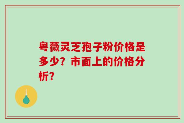 粤薇灵芝孢子粉价格是多少？市面上的价格分析？