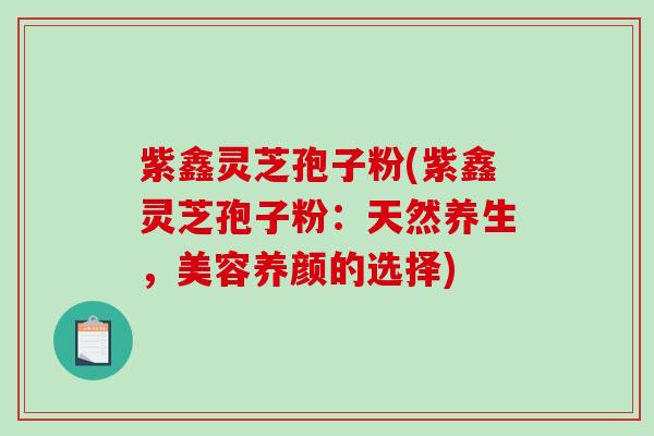 紫鑫灵芝孢子粉(紫鑫灵芝孢子粉：天然养生，美容养颜的选择)
