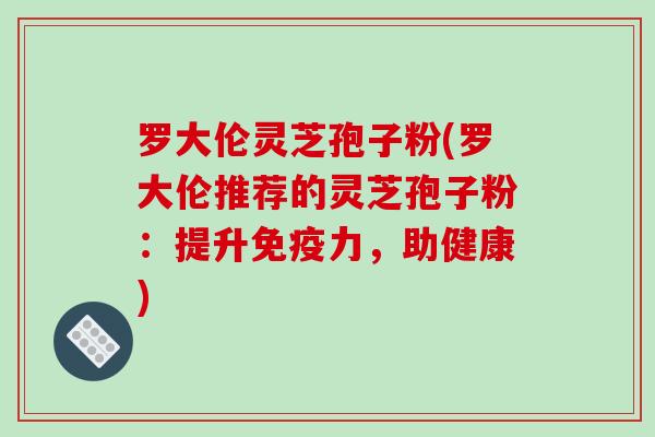 罗大伦灵芝孢子粉(罗大伦推荐的灵芝孢子粉：提升免疫力，助健康)