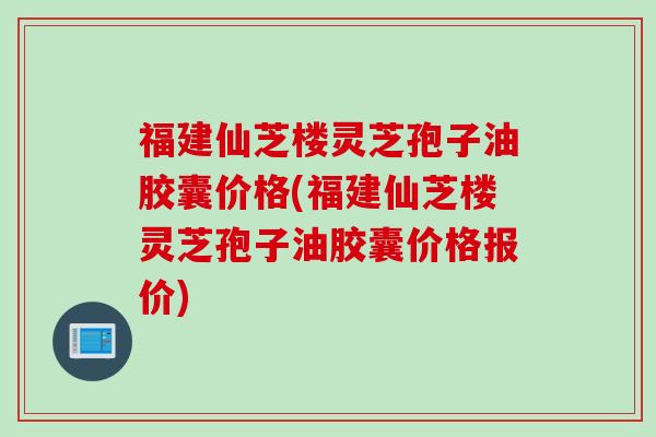 福建仙芝楼灵芝孢子油胶囊价格(福建仙芝楼灵芝孢子油胶囊价格报价)