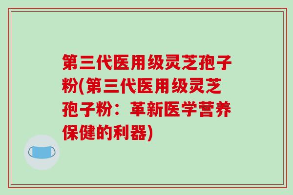 第三代医用级灵芝孢子粉(第三代医用级灵芝孢子粉:革新医学营养保健的利器) 第三代医用级灵芝孢子粉(第三代医用级灵芝孢子粉:革新医学营养保健的利器)